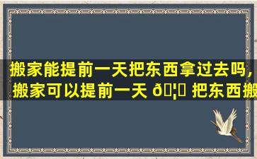 搬家能提前一天把东西拿过去吗,搬家可以提前一天 🦁 把东西搬进去第二天开灶嘛